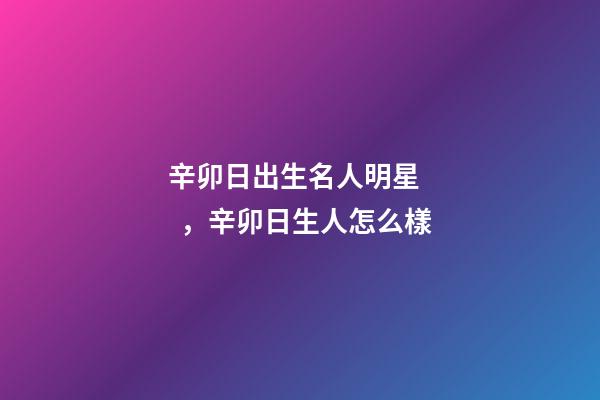 辛卯日出生名人明星，辛卯日生人怎么樣
